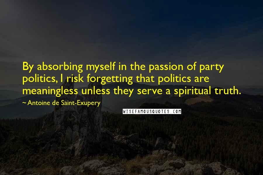 Antoine De Saint-Exupery Quotes: By absorbing myself in the passion of party politics, I risk forgetting that politics are meaningless unless they serve a spiritual truth.