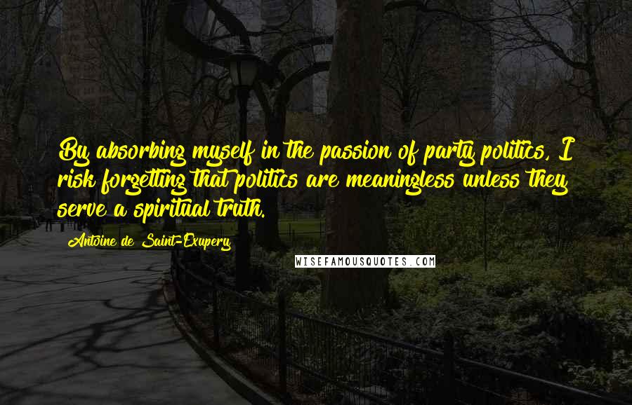 Antoine De Saint-Exupery Quotes: By absorbing myself in the passion of party politics, I risk forgetting that politics are meaningless unless they serve a spiritual truth.