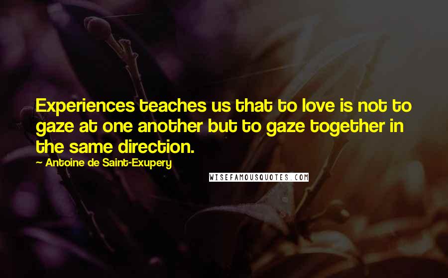 Antoine De Saint-Exupery Quotes: Experiences teaches us that to love is not to gaze at one another but to gaze together in the same direction.