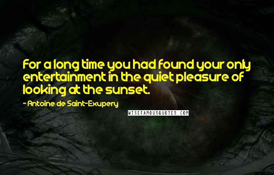 Antoine De Saint-Exupery Quotes: For a long time you had found your only entertainment in the quiet pleasure of looking at the sunset.