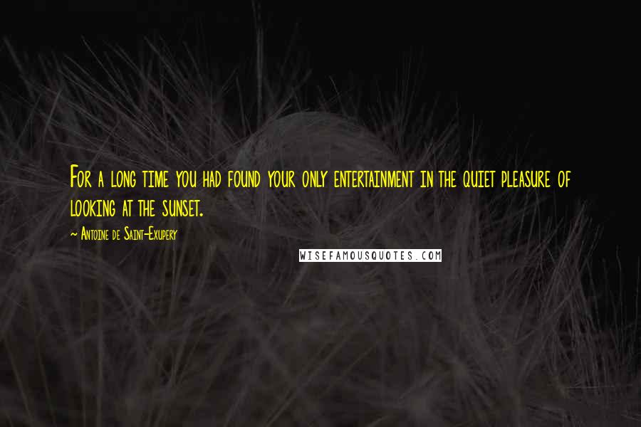 Antoine De Saint-Exupery Quotes: For a long time you had found your only entertainment in the quiet pleasure of looking at the sunset.