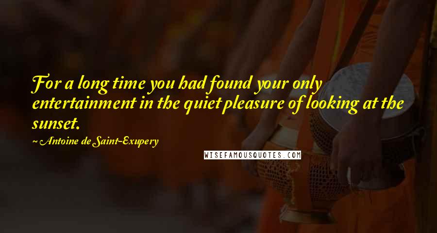 Antoine De Saint-Exupery Quotes: For a long time you had found your only entertainment in the quiet pleasure of looking at the sunset.