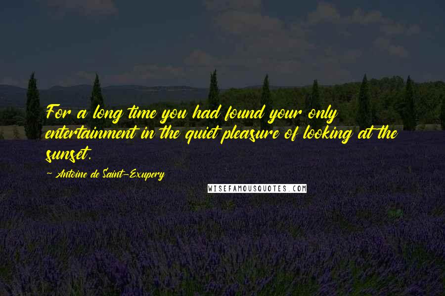 Antoine De Saint-Exupery Quotes: For a long time you had found your only entertainment in the quiet pleasure of looking at the sunset.