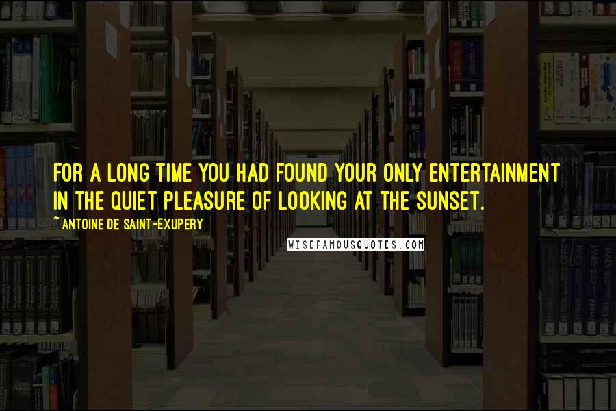 Antoine De Saint-Exupery Quotes: For a long time you had found your only entertainment in the quiet pleasure of looking at the sunset.