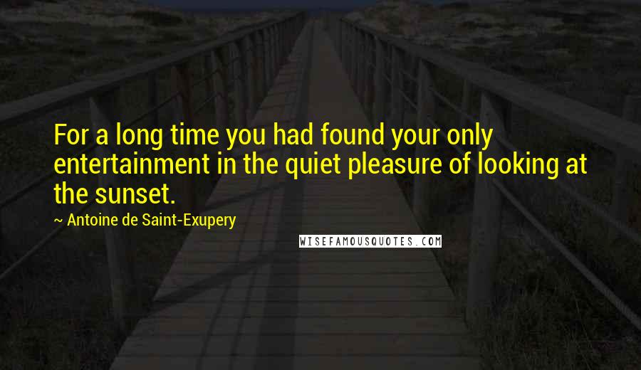 Antoine De Saint-Exupery Quotes: For a long time you had found your only entertainment in the quiet pleasure of looking at the sunset.