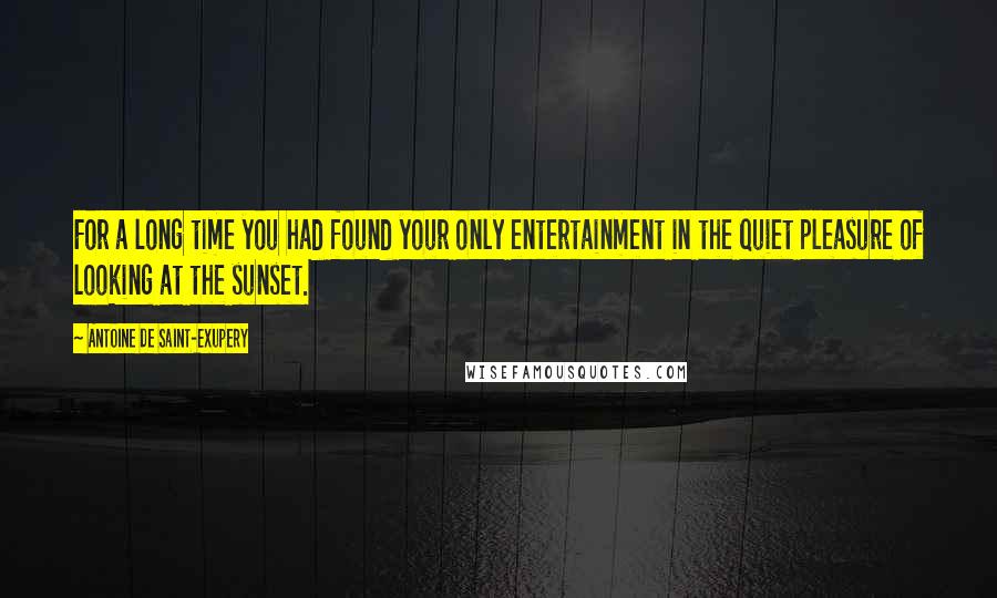 Antoine De Saint-Exupery Quotes: For a long time you had found your only entertainment in the quiet pleasure of looking at the sunset.