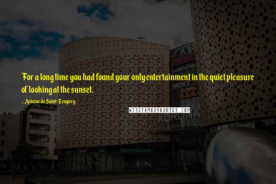 Antoine De Saint-Exupery Quotes: For a long time you had found your only entertainment in the quiet pleasure of looking at the sunset.