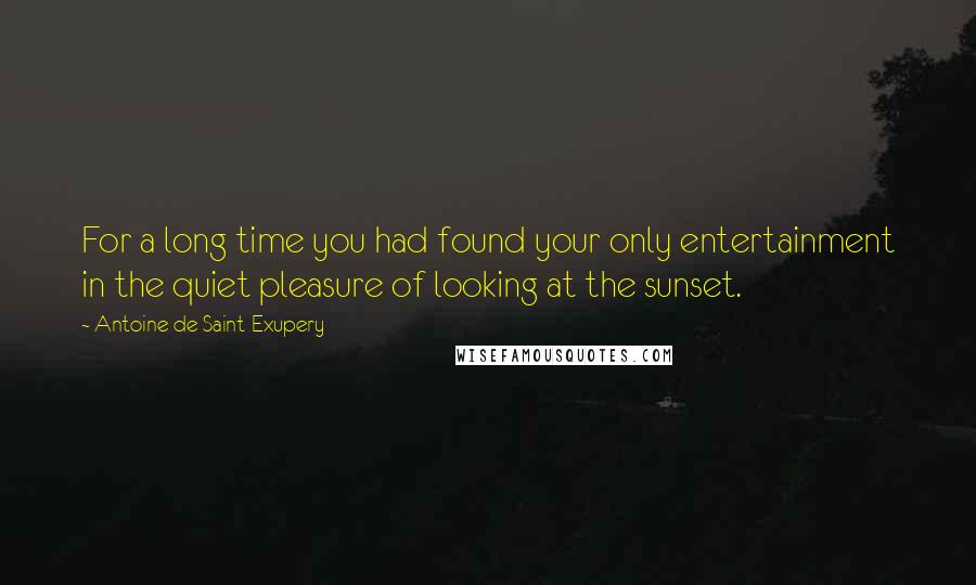 Antoine De Saint-Exupery Quotes: For a long time you had found your only entertainment in the quiet pleasure of looking at the sunset.