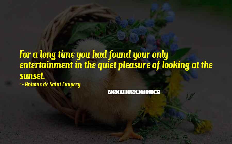 Antoine De Saint-Exupery Quotes: For a long time you had found your only entertainment in the quiet pleasure of looking at the sunset.