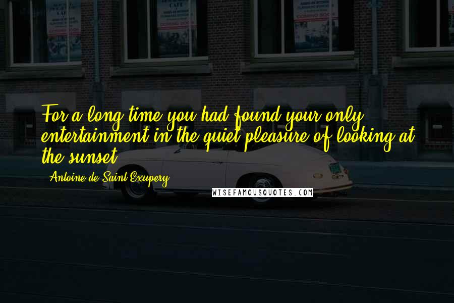 Antoine De Saint-Exupery Quotes: For a long time you had found your only entertainment in the quiet pleasure of looking at the sunset.
