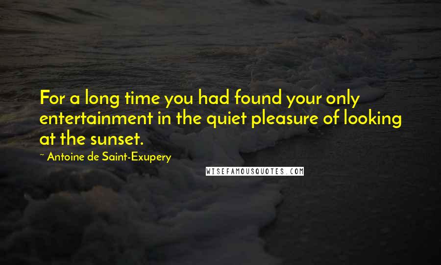 Antoine De Saint-Exupery Quotes: For a long time you had found your only entertainment in the quiet pleasure of looking at the sunset.
