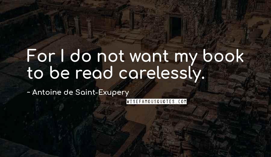 Antoine De Saint-Exupery Quotes: For I do not want my book to be read carelessly.