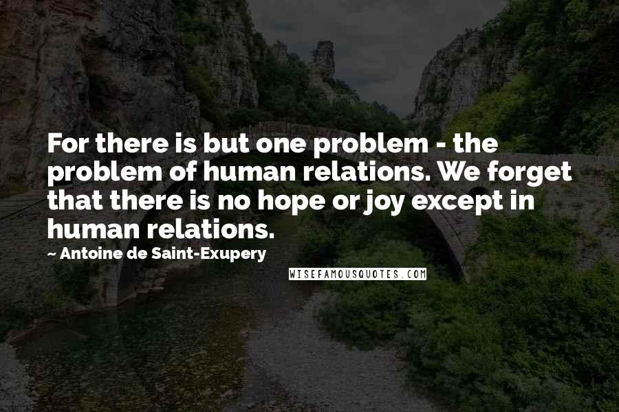 Antoine De Saint-Exupery Quotes: For there is but one problem - the problem of human relations. We forget that there is no hope or joy except in human relations.