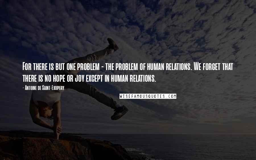 Antoine De Saint-Exupery Quotes: For there is but one problem - the problem of human relations. We forget that there is no hope or joy except in human relations.