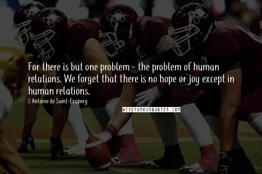 Antoine De Saint-Exupery Quotes: For there is but one problem - the problem of human relations. We forget that there is no hope or joy except in human relations.