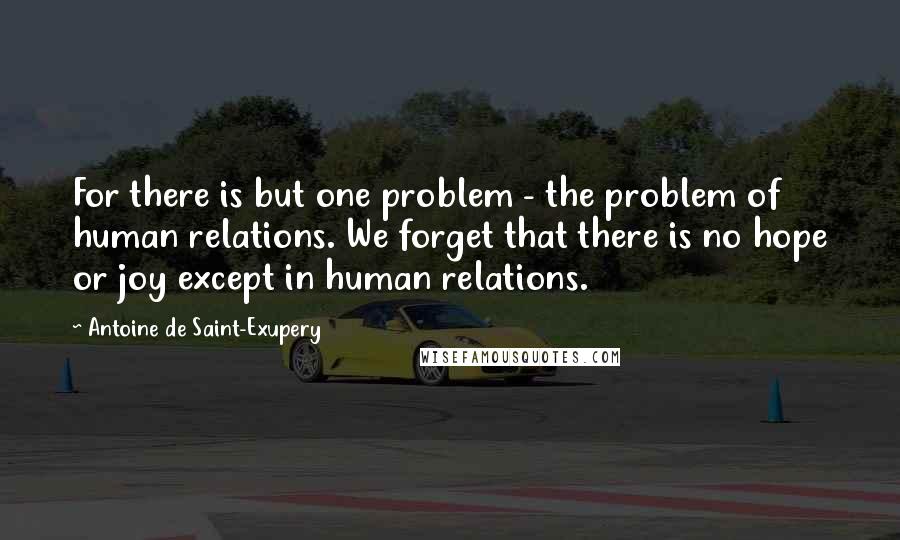 Antoine De Saint-Exupery Quotes: For there is but one problem - the problem of human relations. We forget that there is no hope or joy except in human relations.