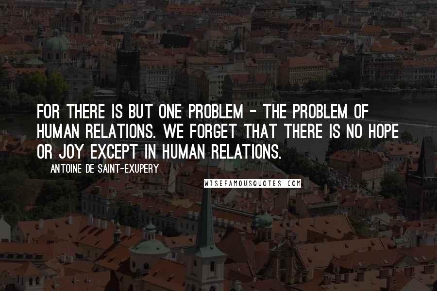 Antoine De Saint-Exupery Quotes: For there is but one problem - the problem of human relations. We forget that there is no hope or joy except in human relations.