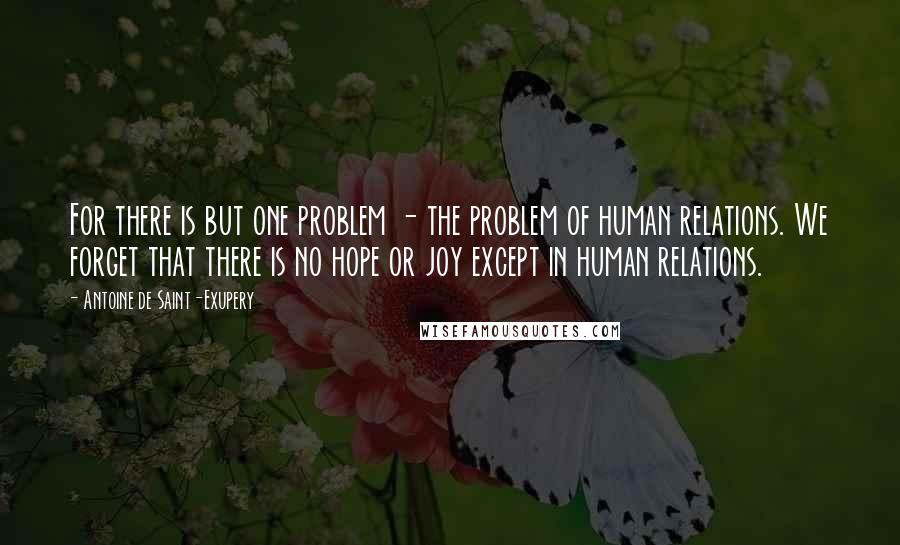 Antoine De Saint-Exupery Quotes: For there is but one problem - the problem of human relations. We forget that there is no hope or joy except in human relations.