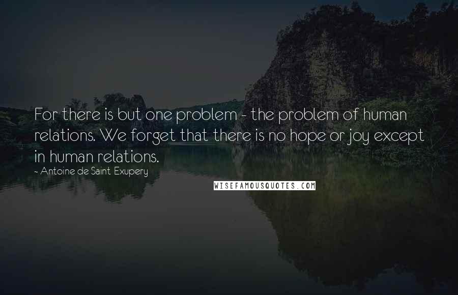 Antoine De Saint-Exupery Quotes: For there is but one problem - the problem of human relations. We forget that there is no hope or joy except in human relations.