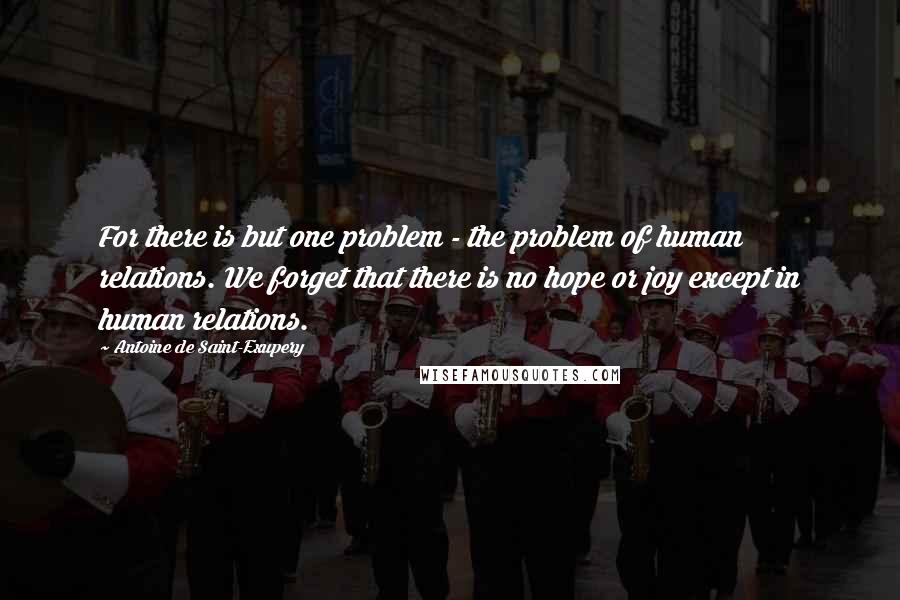 Antoine De Saint-Exupery Quotes: For there is but one problem - the problem of human relations. We forget that there is no hope or joy except in human relations.