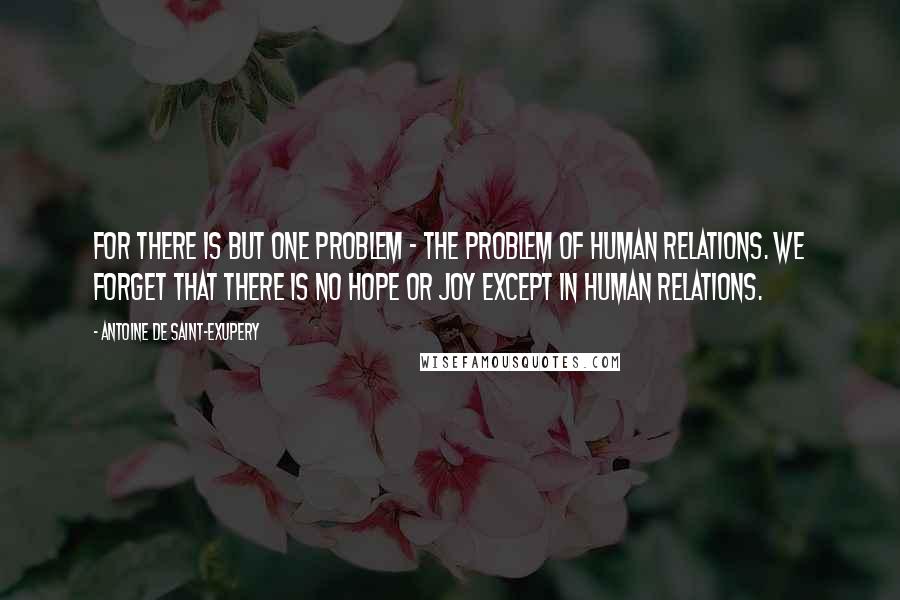 Antoine De Saint-Exupery Quotes: For there is but one problem - the problem of human relations. We forget that there is no hope or joy except in human relations.