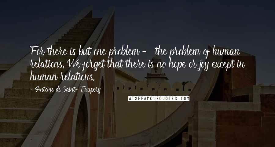 Antoine De Saint-Exupery Quotes: For there is but one problem - the problem of human relations. We forget that there is no hope or joy except in human relations.