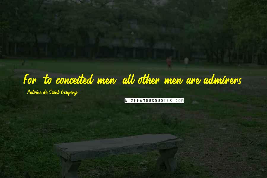 Antoine De Saint-Exupery Quotes: For, to conceited men, all other men are admirers.