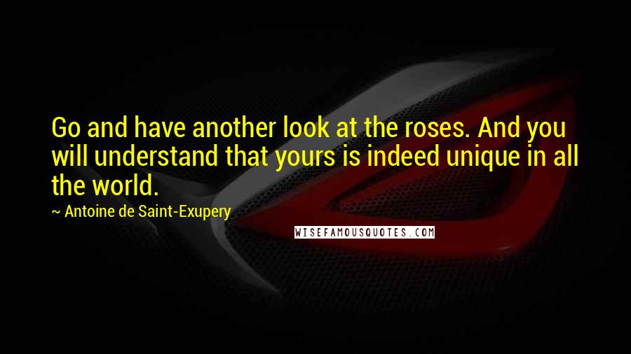 Antoine De Saint-Exupery Quotes: Go and have another look at the roses. And you will understand that yours is indeed unique in all the world.