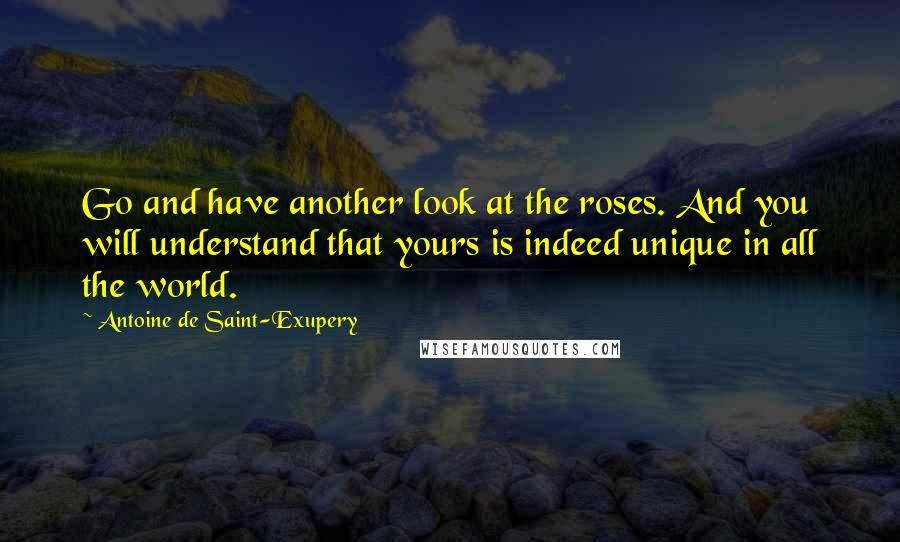 Antoine De Saint-Exupery Quotes: Go and have another look at the roses. And you will understand that yours is indeed unique in all the world.