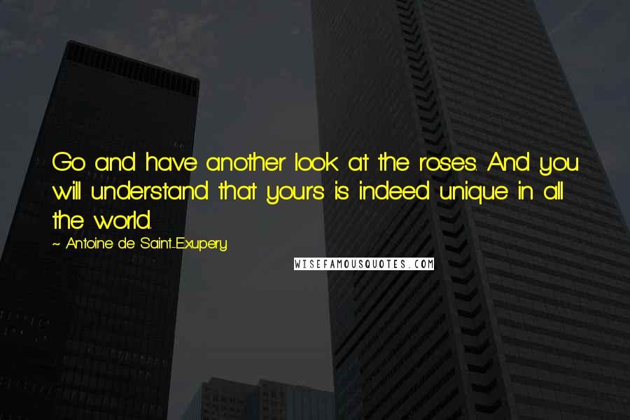 Antoine De Saint-Exupery Quotes: Go and have another look at the roses. And you will understand that yours is indeed unique in all the world.