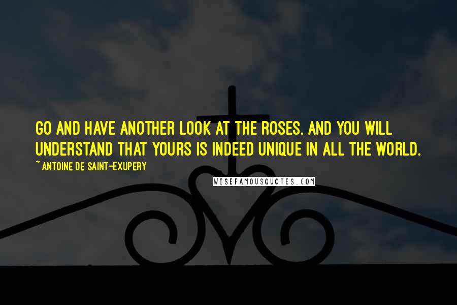 Antoine De Saint-Exupery Quotes: Go and have another look at the roses. And you will understand that yours is indeed unique in all the world.