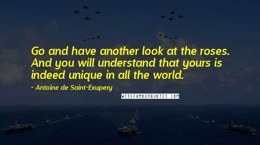 Antoine De Saint-Exupery Quotes: Go and have another look at the roses. And you will understand that yours is indeed unique in all the world.