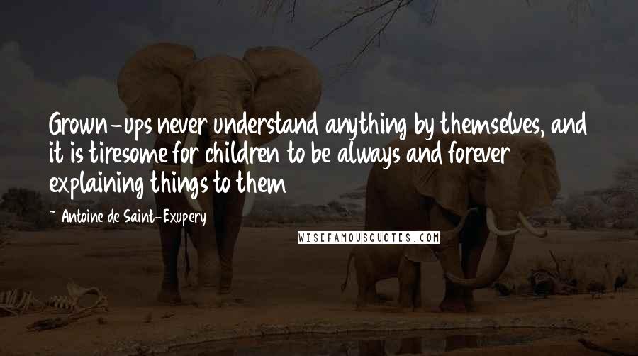 Antoine De Saint-Exupery Quotes: Grown-ups never understand anything by themselves, and it is tiresome for children to be always and forever explaining things to them