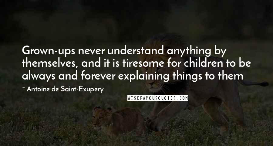 Antoine De Saint-Exupery Quotes: Grown-ups never understand anything by themselves, and it is tiresome for children to be always and forever explaining things to them