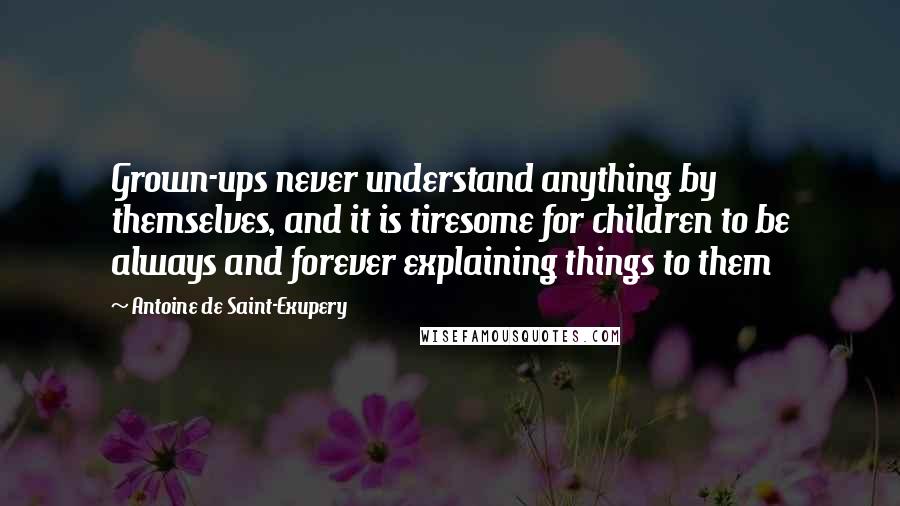 Antoine De Saint-Exupery Quotes: Grown-ups never understand anything by themselves, and it is tiresome for children to be always and forever explaining things to them