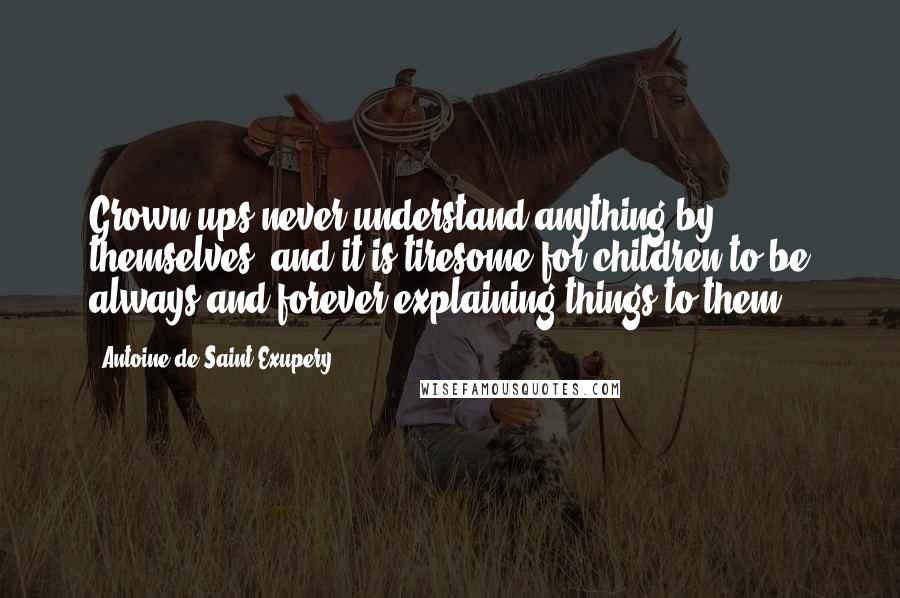 Antoine De Saint-Exupery Quotes: Grown-ups never understand anything by themselves, and it is tiresome for children to be always and forever explaining things to them