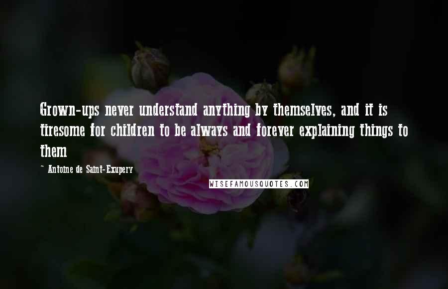 Antoine De Saint-Exupery Quotes: Grown-ups never understand anything by themselves, and it is tiresome for children to be always and forever explaining things to them