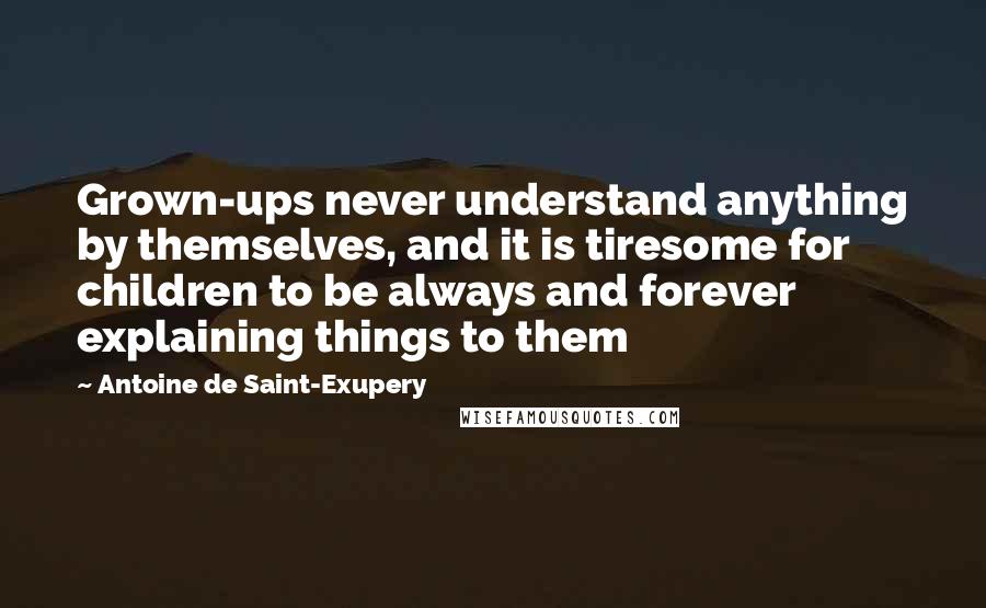 Antoine De Saint-Exupery Quotes: Grown-ups never understand anything by themselves, and it is tiresome for children to be always and forever explaining things to them