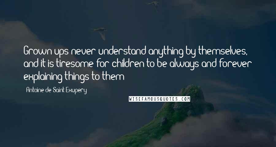 Antoine De Saint-Exupery Quotes: Grown-ups never understand anything by themselves, and it is tiresome for children to be always and forever explaining things to them