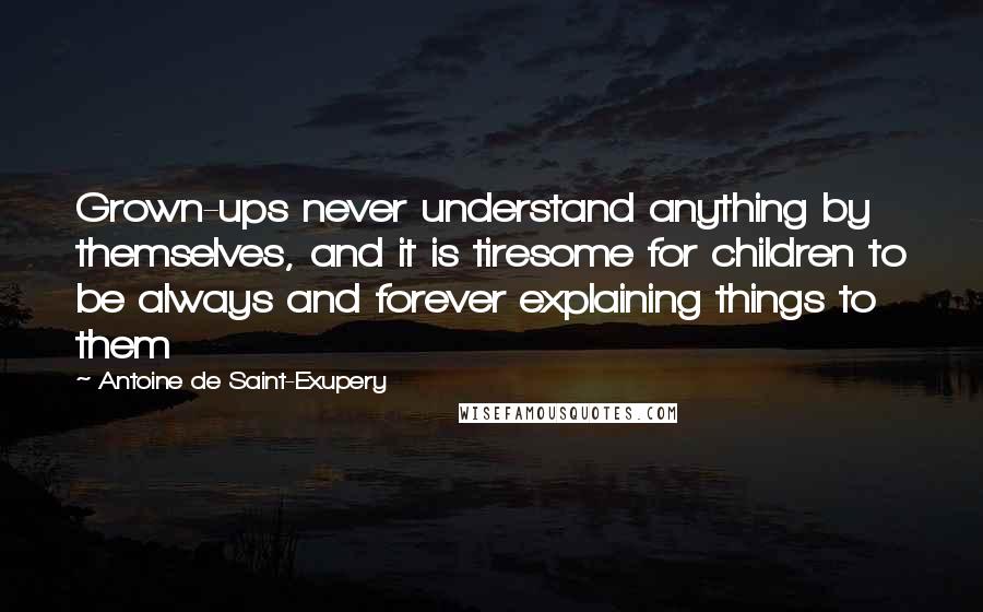 Antoine De Saint-Exupery Quotes: Grown-ups never understand anything by themselves, and it is tiresome for children to be always and forever explaining things to them