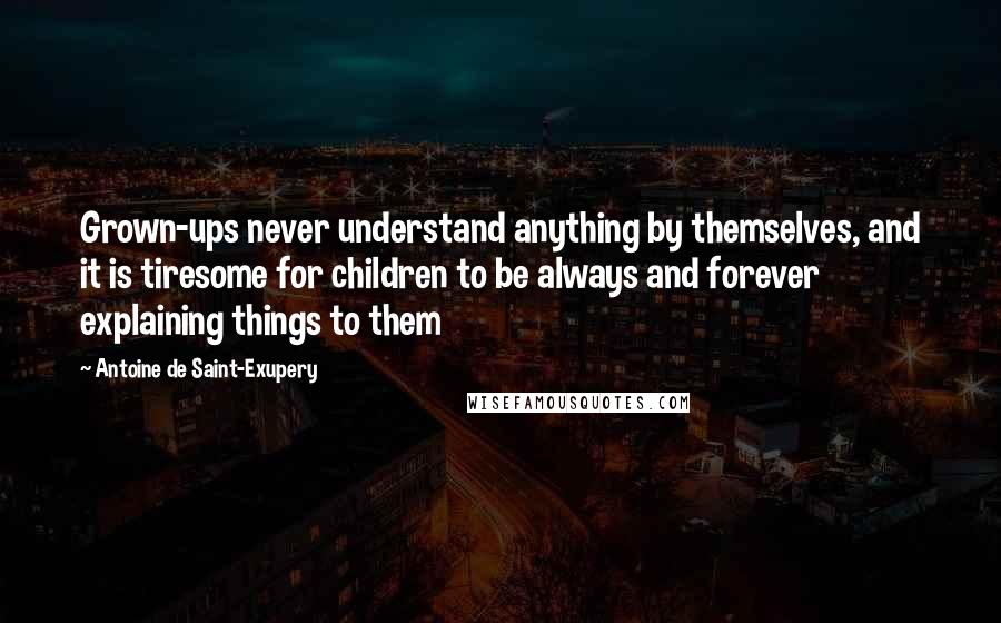 Antoine De Saint-Exupery Quotes: Grown-ups never understand anything by themselves, and it is tiresome for children to be always and forever explaining things to them