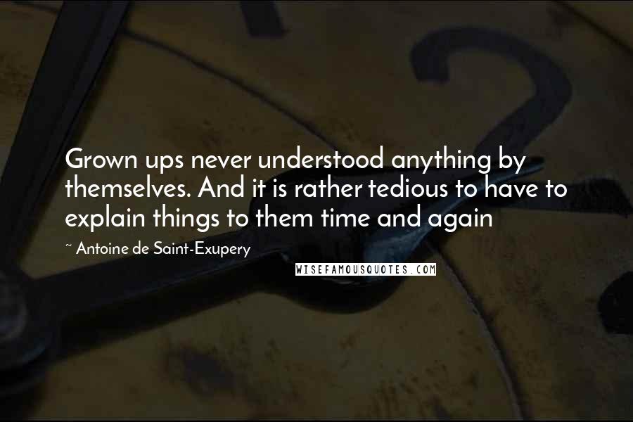 Antoine De Saint-Exupery Quotes: Grown ups never understood anything by themselves. And it is rather tedious to have to explain things to them time and again