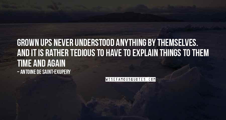 Antoine De Saint-Exupery Quotes: Grown ups never understood anything by themselves. And it is rather tedious to have to explain things to them time and again