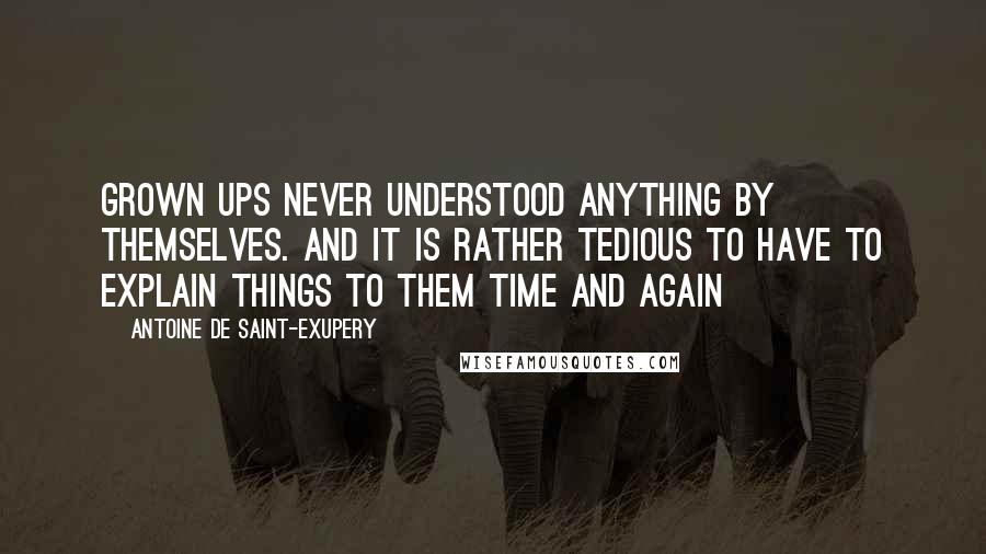 Antoine De Saint-Exupery Quotes: Grown ups never understood anything by themselves. And it is rather tedious to have to explain things to them time and again
