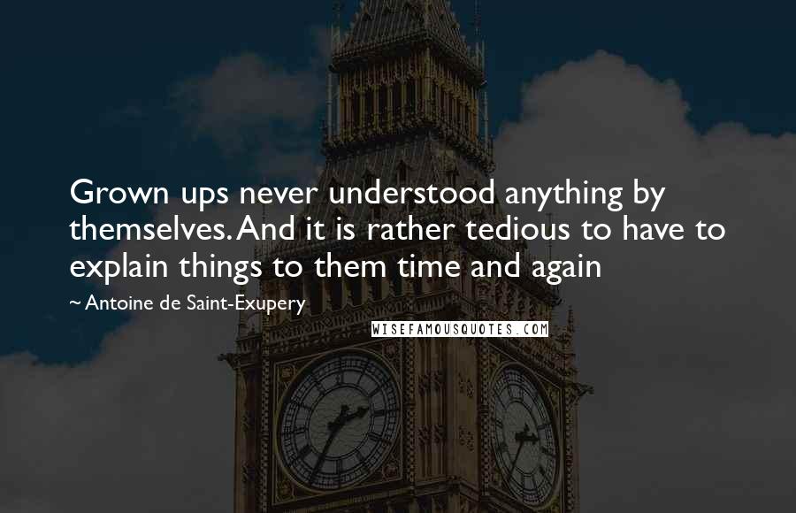 Antoine De Saint-Exupery Quotes: Grown ups never understood anything by themselves. And it is rather tedious to have to explain things to them time and again