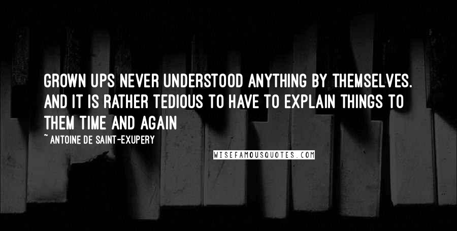 Antoine De Saint-Exupery Quotes: Grown ups never understood anything by themselves. And it is rather tedious to have to explain things to them time and again