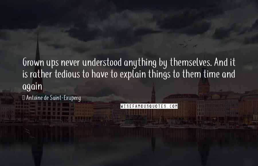 Antoine De Saint-Exupery Quotes: Grown ups never understood anything by themselves. And it is rather tedious to have to explain things to them time and again