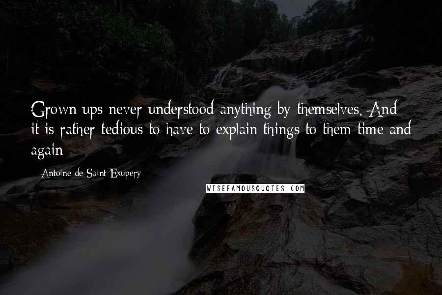 Antoine De Saint-Exupery Quotes: Grown ups never understood anything by themselves. And it is rather tedious to have to explain things to them time and again