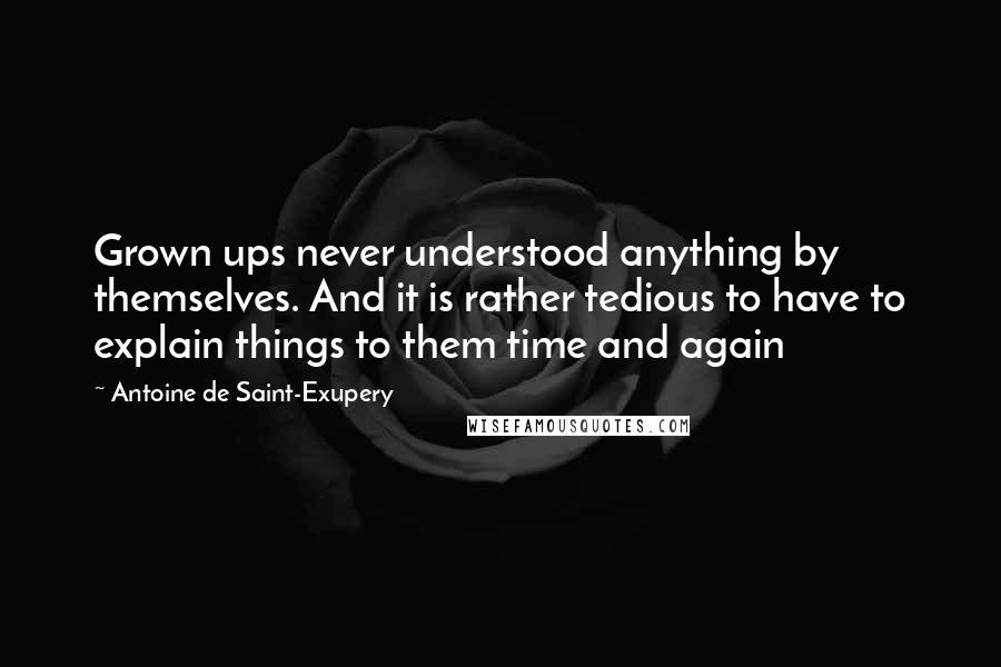 Antoine De Saint-Exupery Quotes: Grown ups never understood anything by themselves. And it is rather tedious to have to explain things to them time and again