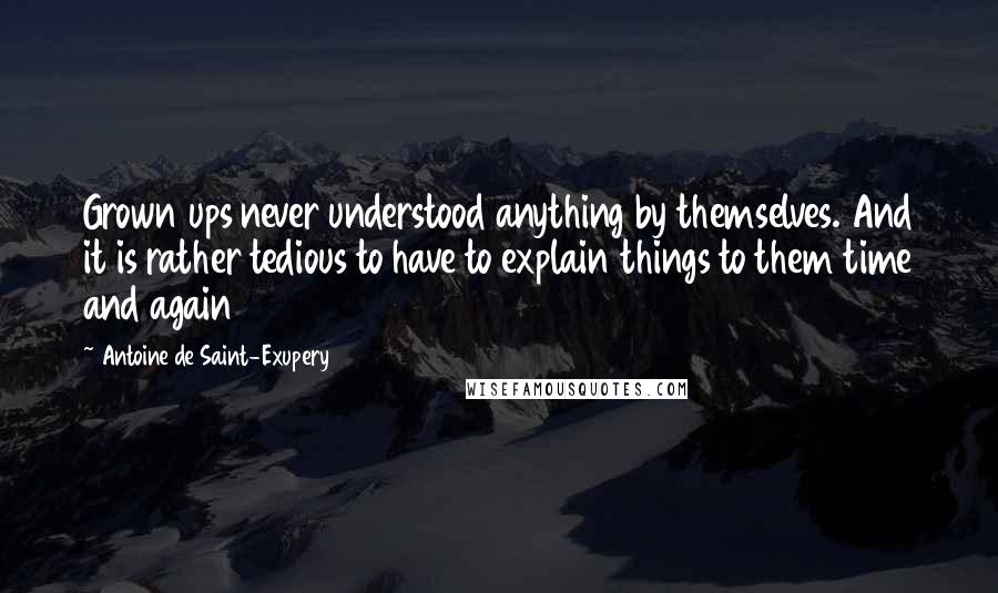 Antoine De Saint-Exupery Quotes: Grown ups never understood anything by themselves. And it is rather tedious to have to explain things to them time and again